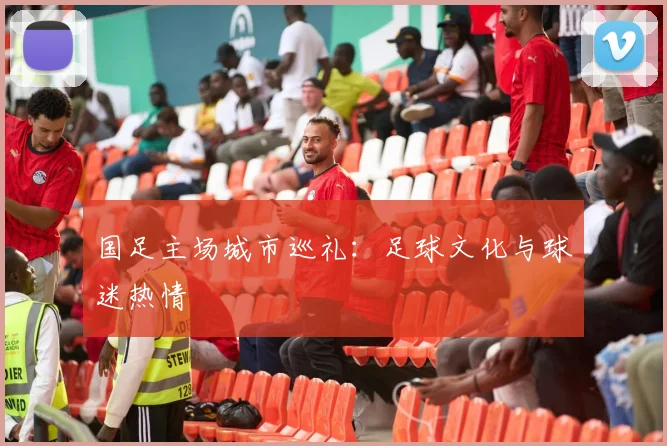 国足主场城市巡礼：足球文化与球迷热情