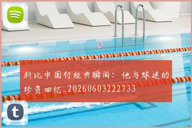科比中国行经典瞬间：他与球迷的珍贵回忆_20260603222733