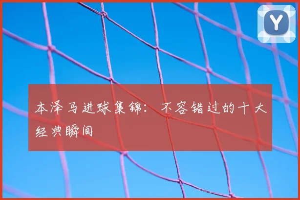 本泽马进球集锦：不容错过的十大经典瞬间