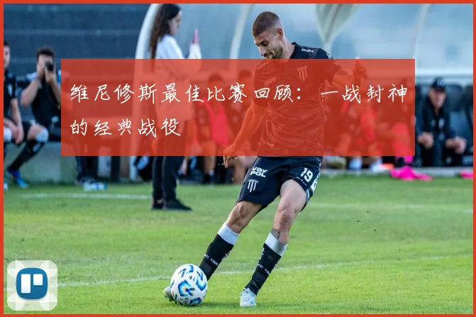 维尼修斯最佳比赛回顾：一战封神的经典战役