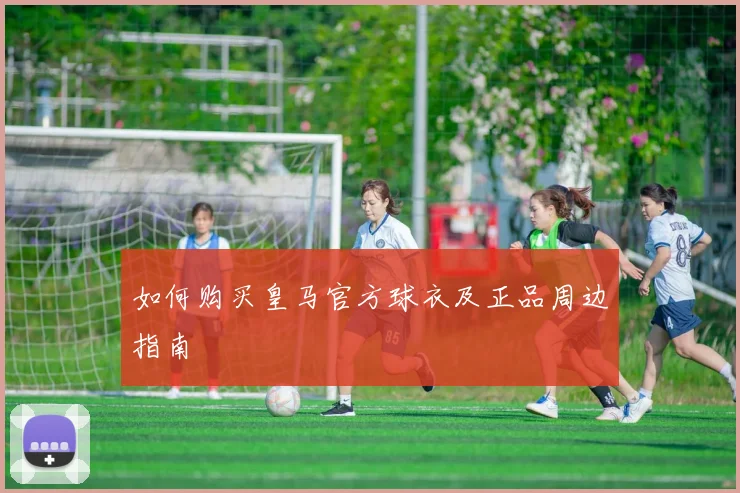 如何购买皇马官方球衣及正品周边指南