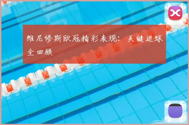 维尼修斯欧冠精彩表现：关键进球全回顾