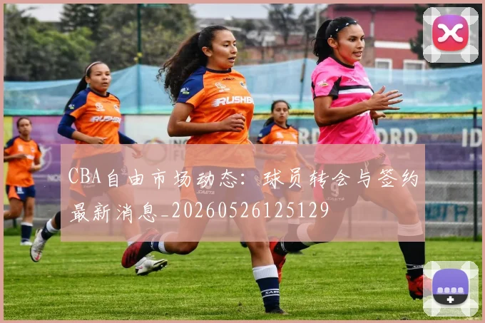 CBA自由市场动态：球员转会与签约最新消息_20260526125129
