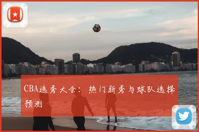 CBA选秀大会：热门新秀与球队选择预测