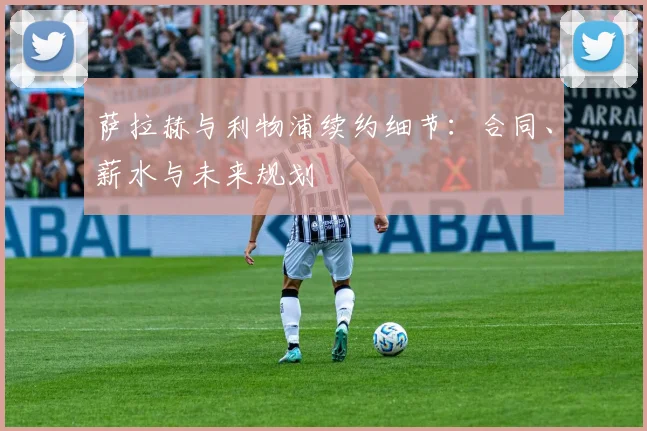 萨拉赫与利物浦续约细节：合同、薪水与未来规划