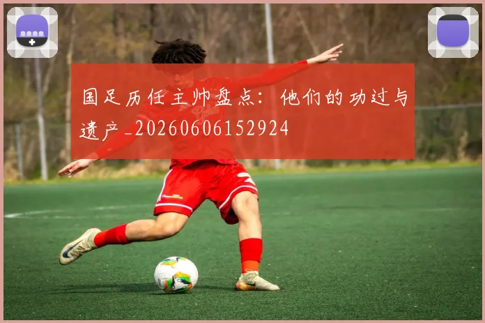 国足历任主帅盘点：他们的功过与遗产_20260606152924
