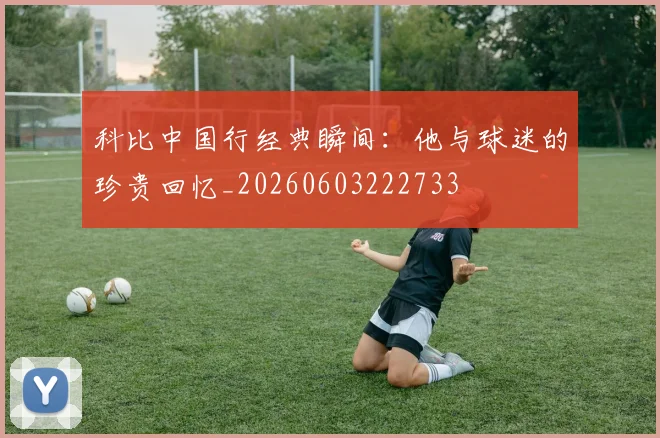 科比中国行经典瞬间：他与球迷的珍贵回忆_20260603222733