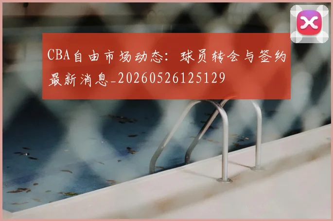 CBA自由市场动态：球员转会与签约最新消息_20260526125129