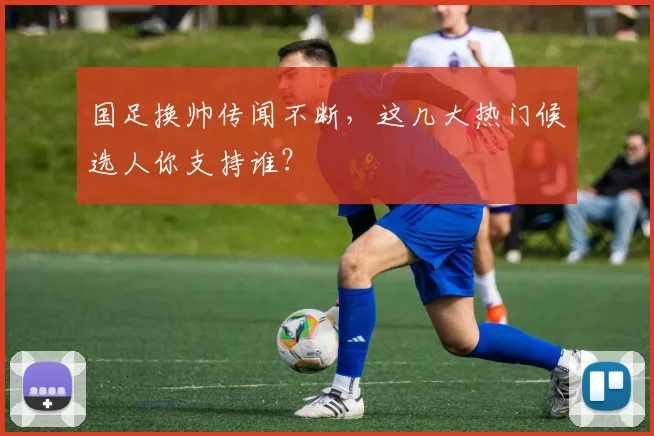 国足换帅传闻不断，这几大热门候选人你支持谁？