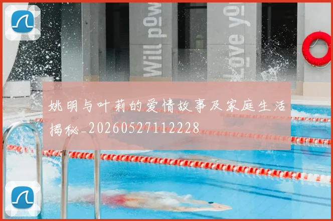 姚明与叶莉的爱情故事及家庭生活揭秘_20260527112228