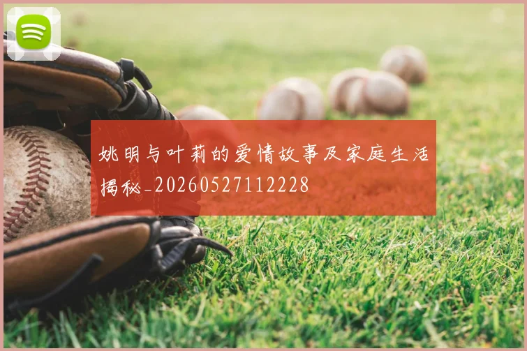 姚明与叶莉的爱情故事及家庭生活揭秘_20260527112228
