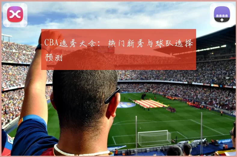CBA选秀大会：热门新秀与球队选择预测