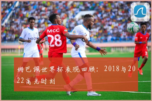 姆巴佩世界杯表现回顾：2018与2022高光时刻