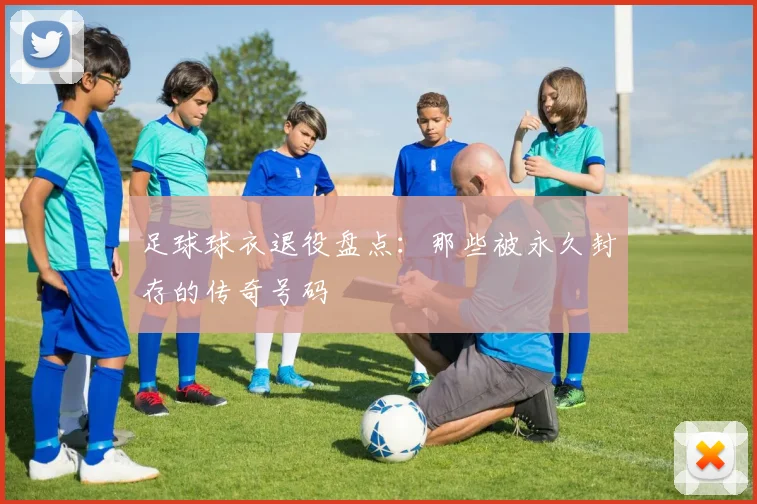 足球球衣退役盘点:那些被永久封存的传奇号码
