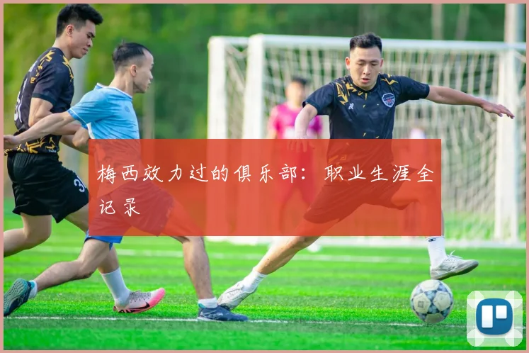梅西效力过的俱乐部：职业生涯全记录