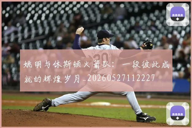 姚明与休斯顿火箭队：一段彼此成就的辉煌岁月_20260527112227