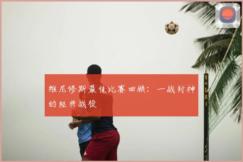 维尼修斯最佳比赛回顾：一战封神的经典战役